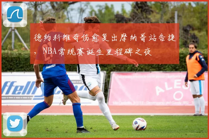 德约科维奇伤愈复出摩纳哥站告捷,NBA常规赛诞生里程碑之夜
