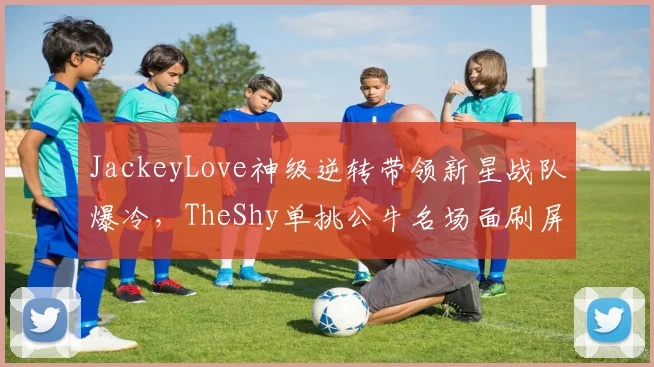 JackeyLove神级逆转带领新星战队爆冷,TheShy单挑公牛名场面刷屏