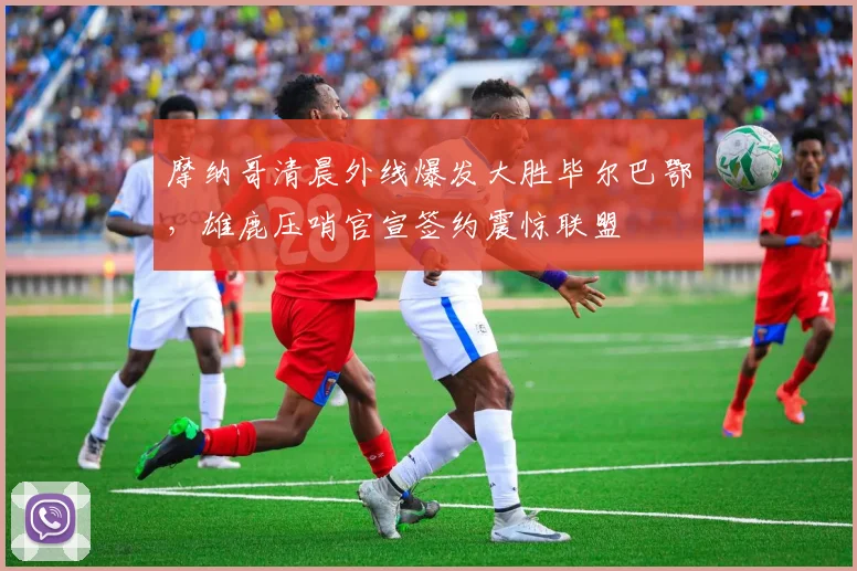 米乐体育官方网站 - 摩纳哥清晨外线爆发大胜毕尔巴鄂，雄鹿压哨官宣签约震惊联盟