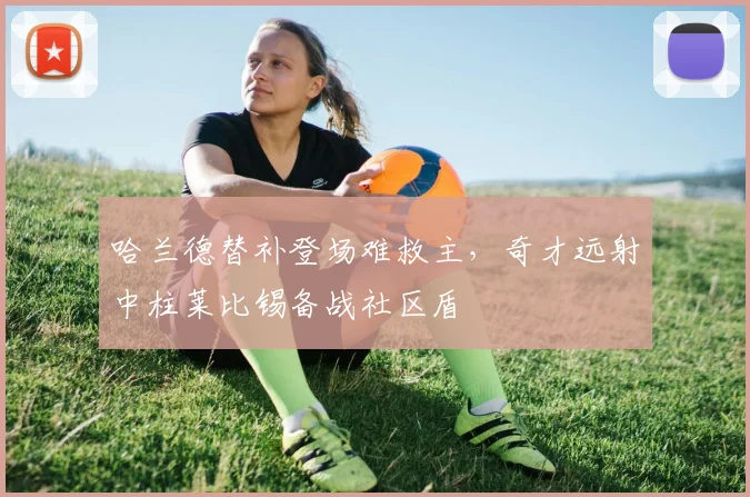 米乐体育官方网站 - 哈兰德替补登场难救主,奇才远射中柱莱比锡备战社区盾