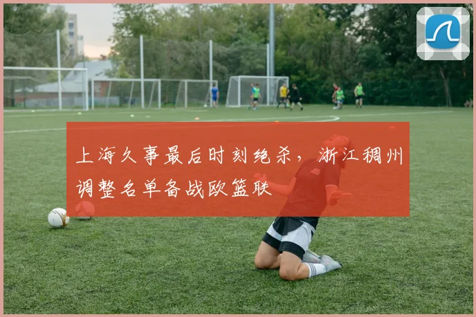上海久事最后时刻绝杀,浙江稠州调整名单备战欧篮联