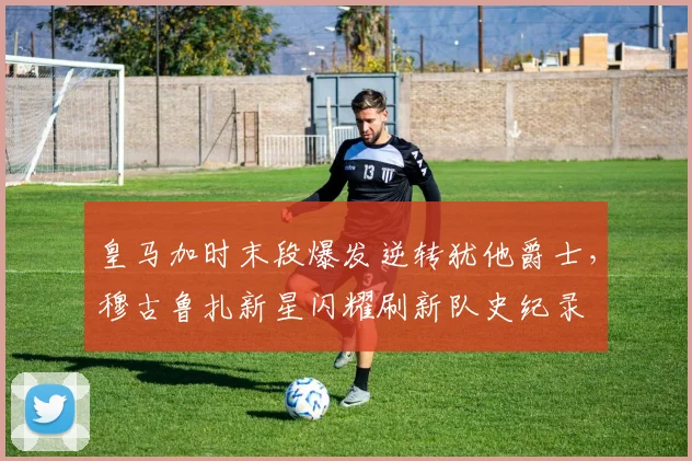 米乐体育官方网站 - 皇马加时末段爆发逆转犹他爵士,穆古鲁扎新星闪耀刷新队史纪录
