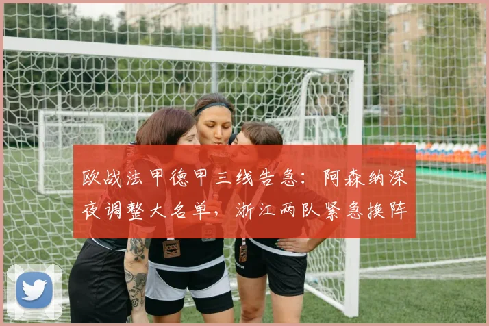欧战法甲德甲三线告急:阿森纳深夜调整大名单,浙江两队紧急换阵